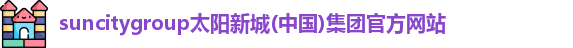 suncitygroup太阳新城(中国)集团官方网站